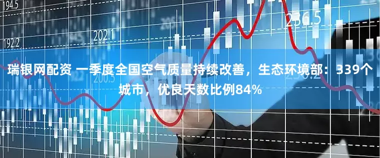 瑞银网配资 一季度全国空气质量持续改善，生态环境部：339个城市，优良天数比例84%
