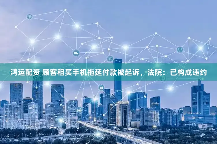鸿运配资 顾客租买手机拖延付款被起诉，法院：已构成违约