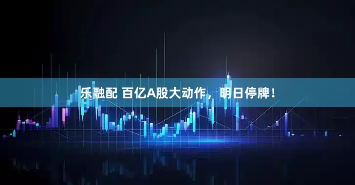 乐融配 百亿A股大动作，明日停牌！