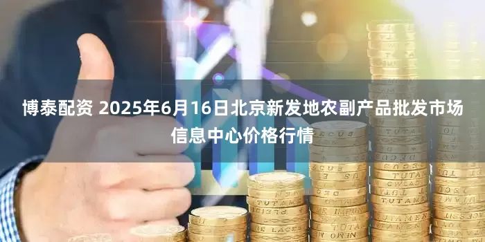 博泰配资 2025年6月16日北京新发地农副产品批发市场信息中心价格行情