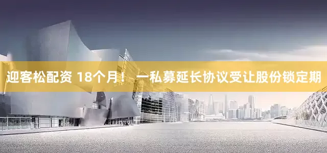 迎客松配资 18个月！ 一私募延长协议受让股份锁定期