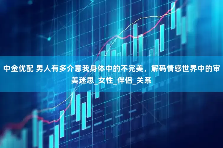 中金优配 男人有多介意我身体中的不完美，解码情感世界中的审美迷思_女性_伴侣_关系