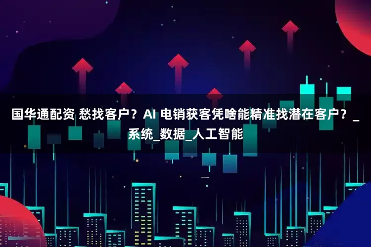 国华通配资 愁找客户？AI 电销获客凭啥能精准找潜在客户？_系统_数据_人工智能