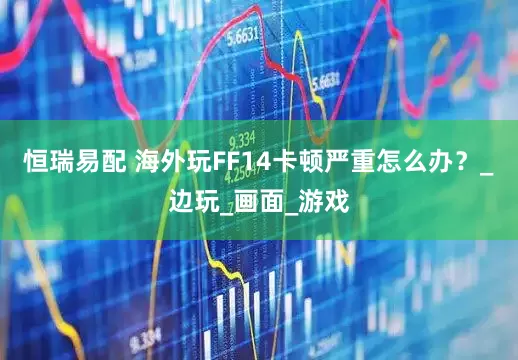 恒瑞易配 海外玩FF14卡顿严重怎么办？_边玩_画面_游戏