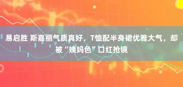 易启胜 斯嘉丽气质真好,T恤配半身裙优雅大气,却被“姨妈色”口红抢镜