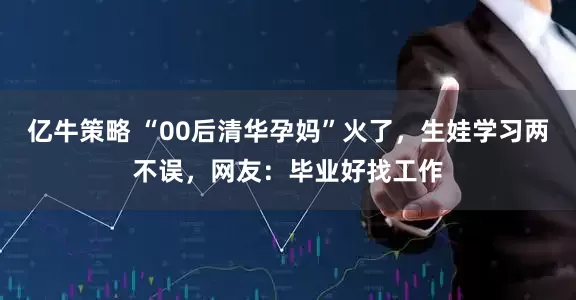 亿牛策略 “00后清华孕妈”火了，生娃学习两不误，网友：毕业好找工作