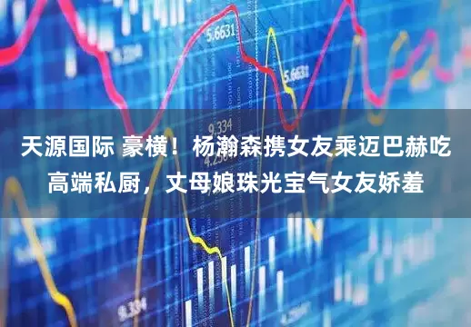 天源国际 豪横！杨瀚森携女友乘迈巴赫吃高端私厨，丈母娘珠光宝气女友娇羞