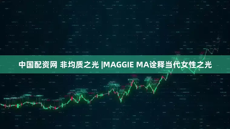 中国配资网 非均质之光 |MAGGIE MA诠释当代女性之光