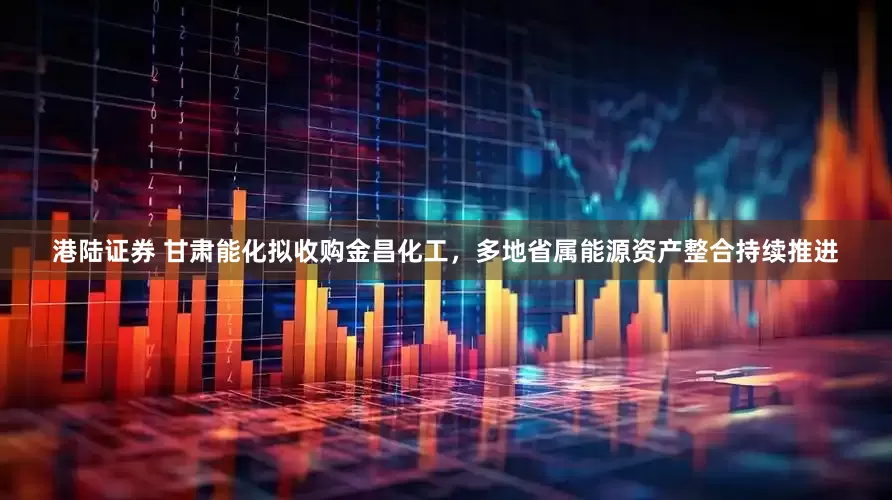 港陆证券 甘肃能化拟收购金昌化工，多地省属能源资产整合持续推进